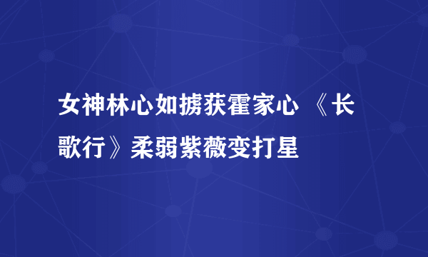 女神林心如掳获霍家心 《长歌行》柔弱紫薇变打星