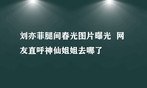 刘亦菲腿间春光图片曝光  网友直呼神仙姐姐去哪了