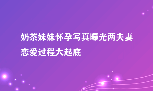 奶茶妹妹怀孕写真曝光两夫妻恋爱过程大起底