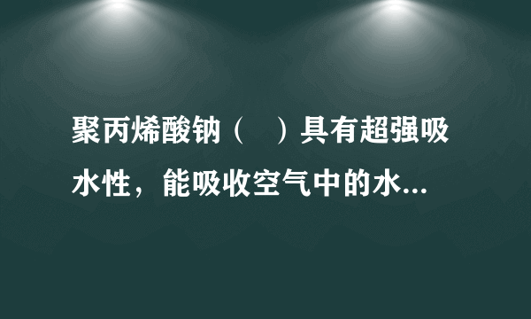 聚丙烯酸钠（  ）具有超强吸水性，能吸收空气中的水分，可用于矿山道路运输抑尘等．下列叙述不正确的是（　　）                        A、聚丙烯酸钠属于混合物      B、聚丙烯酸钠属于天然有机高分子化合物      C、聚丙烯酸钠可用于生产“尿不湿”      D、路面喷洒聚丙烯酸钠溶液能抑制扬尘，一定程度上能预防雾霾和PM2.5