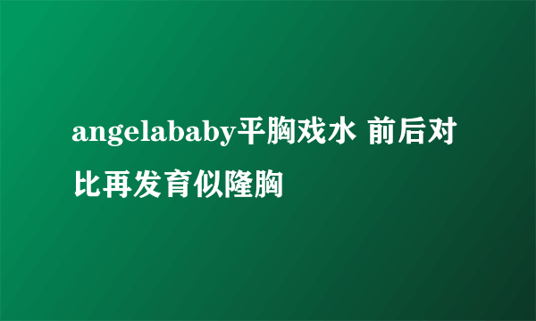 angelababy平胸戏水 前后对比再发育似隆胸