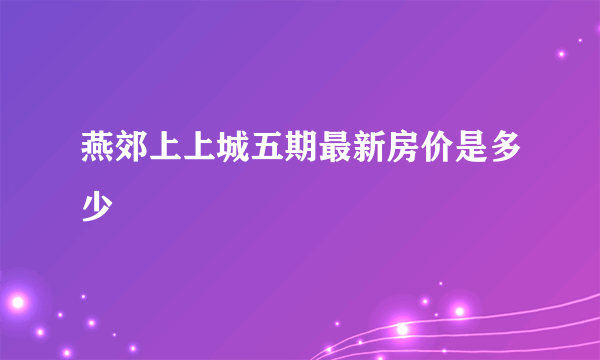 燕郊上上城五期最新房价是多少