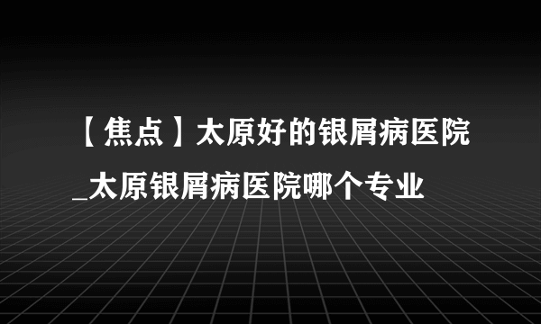 【焦点】太原好的银屑病医院_太原银屑病医院哪个专业