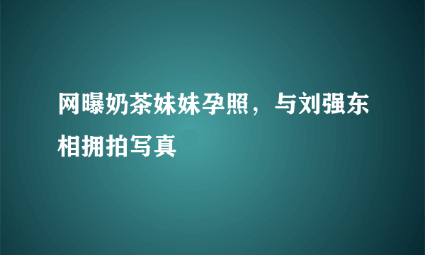 网曝奶茶妹妹孕照，与刘强东相拥拍写真