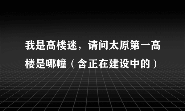 我是高楼迷，请问太原第一高楼是哪幢（含正在建设中的）