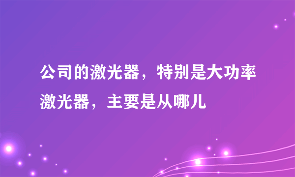 公司的激光器，特别是大功率激光器，主要是从哪儿