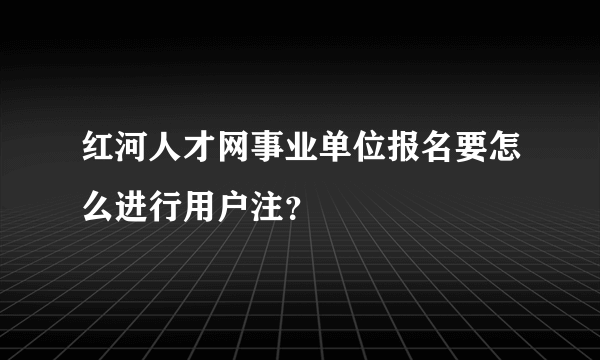 红河人才网事业单位报名要怎么进行用户注？