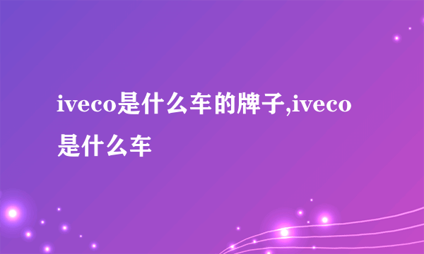 iveco是什么车的牌子,iveco是什么车