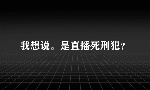 我想说。是直播死刑犯？