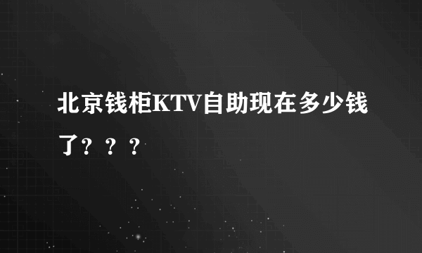 北京钱柜KTV自助现在多少钱了？？？