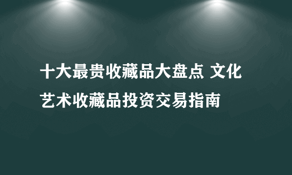 十大最贵收藏品大盘点 文化艺术收藏品投资交易指南