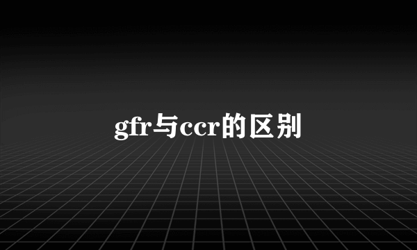 gfr与ccr的区别