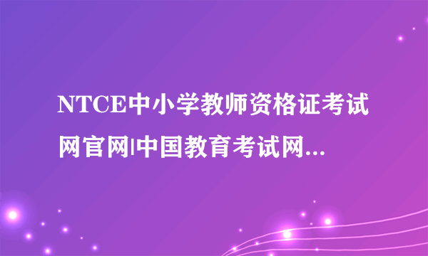 NTCE中小学教师资格证考试网官网|中国教育考试网官网|教师资格证报名入口