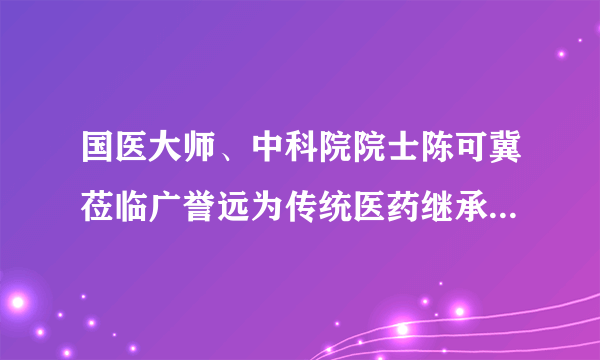 国医大师、中科院院士陈可冀莅临广誉远为传统医药继承创新探索新思路