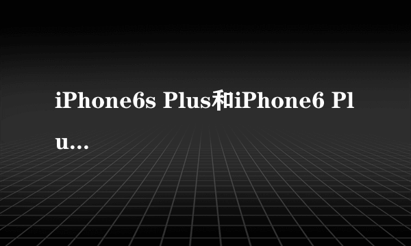 iPhone6s Plus和iPhone6 Plus区别对比 哪个更好