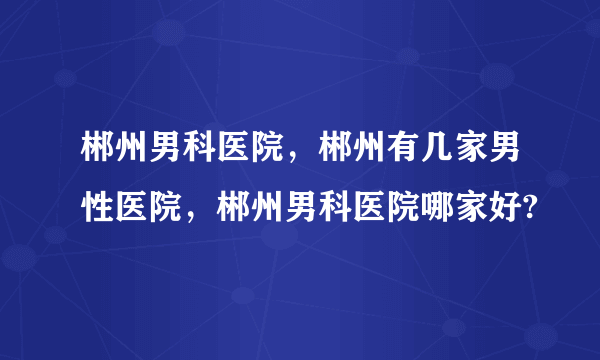 郴州男科医院，郴州有几家男性医院，郴州男科医院哪家好?