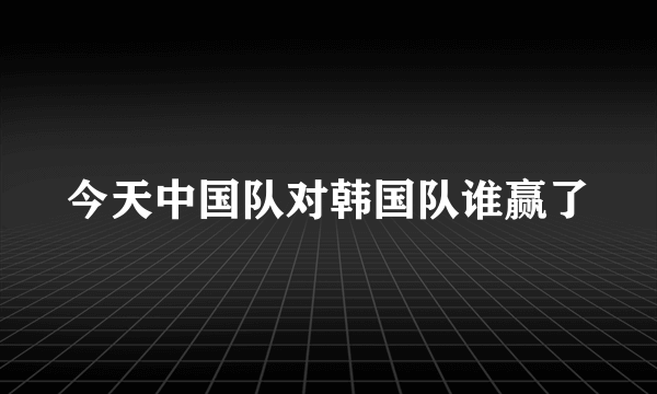 今天中国队对韩国队谁赢了