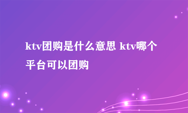 ktv团购是什么意思 ktv哪个平台可以团购