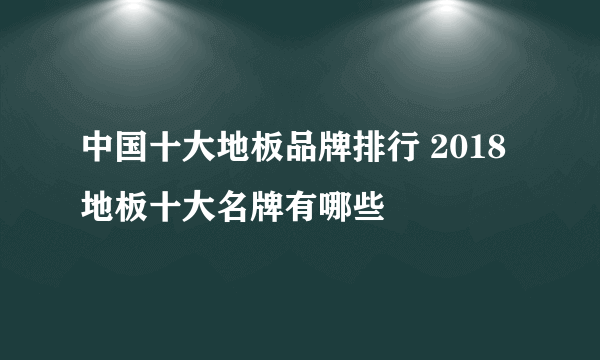 中国十大地板品牌排行 2018地板十大名牌有哪些