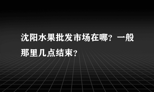 沈阳水果批发市场在哪？一般那里几点结束？