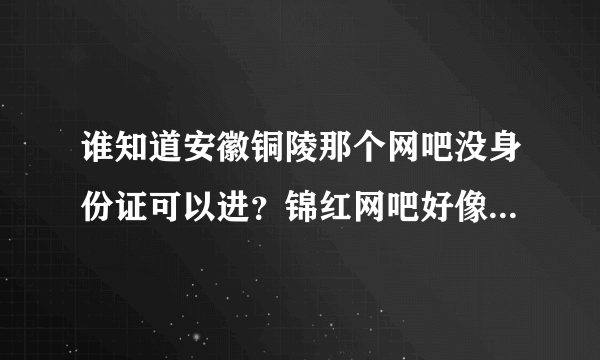 谁知道安徽铜陵那个网吧没身份证可以进？锦红网吧好像关门了！