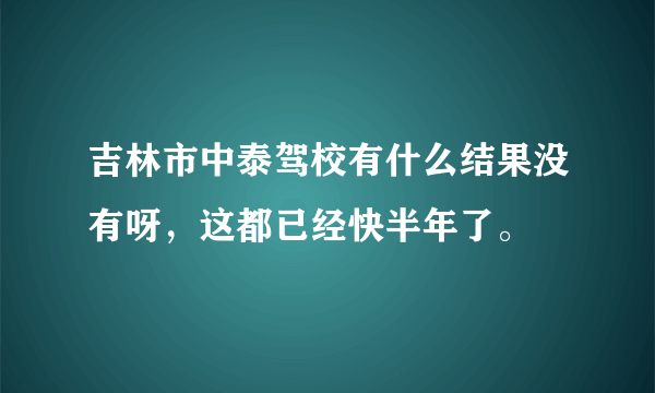 吉林市中泰驾校有什么结果没有呀，这都已经快半年了。