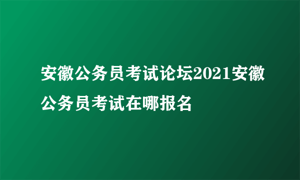 安徽公务员考试论坛2021安徽公务员考试在哪报名