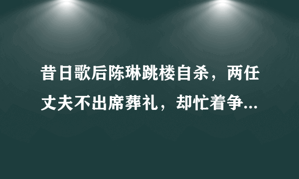 昔日歌后陈琳跳楼自杀，两任丈夫不出席葬礼，却忙着争夺千万遗产