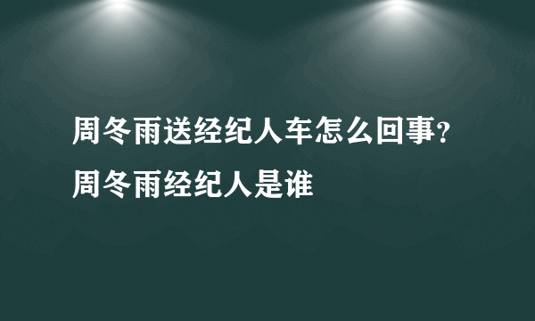 周冬雨送经纪人车怎么回事？周冬雨经纪人是谁