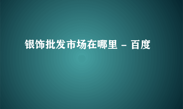 银饰批发市场在哪里 - 百度