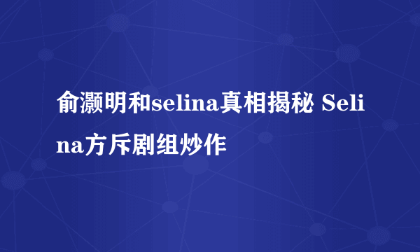 俞灏明和selina真相揭秘 Selina方斥剧组炒作