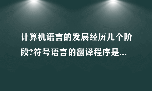 计算机语言的发展经历几个阶段?符号语言的翻译程序是什么?高级语言的翻译程序有几种?分别是什么程序?它们的翻译过程有什么不同?