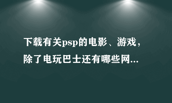 下载有关psp的电影、游戏，除了电玩巴士还有哪些网站比较好啊？？急需