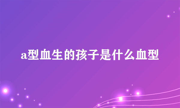 a型血生的孩子是什么血型