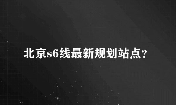 北京s6线最新规划站点？