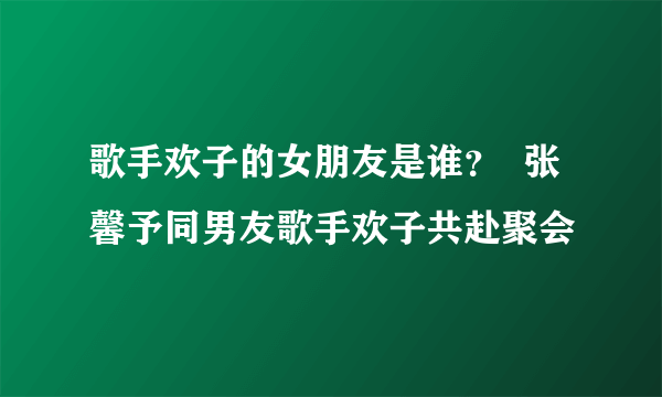 歌手欢子的女朋友是谁？  张馨予同男友歌手欢子共赴聚会