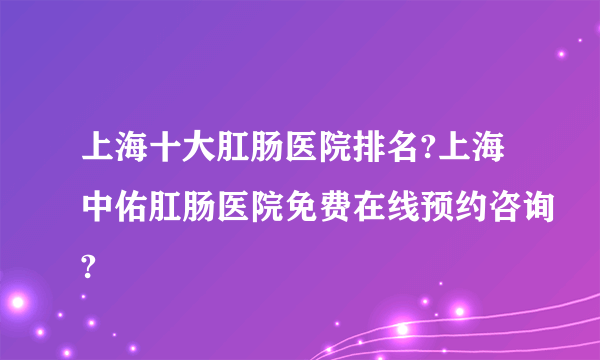 上海十大肛肠医院排名?上海中佑肛肠医院免费在线预约咨询?