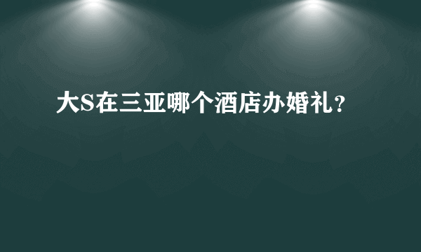 大S在三亚哪个酒店办婚礼？