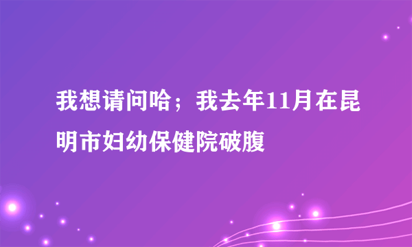 我想请问哈；我去年11月在昆明市妇幼保健院破腹