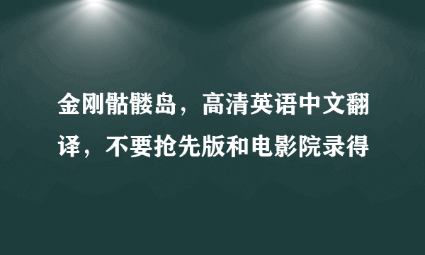 金刚骷髅岛，高清英语中文翻译，不要抢先版和电影院录得