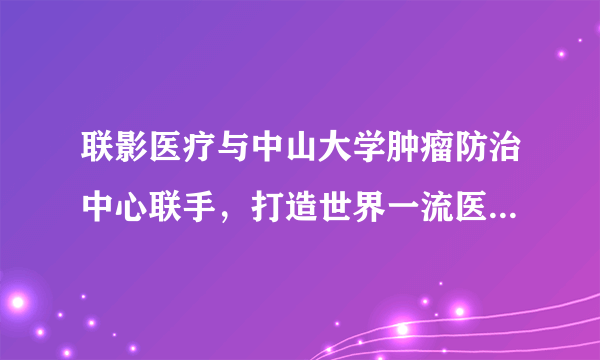 联影医疗与中山大学肿瘤防治中心联手，打造世界一流医疗装备创新中心