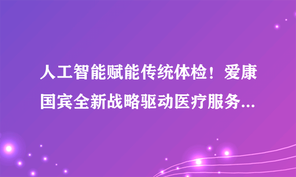 人工智能赋能传统体检！爱康国宾全新战略驱动医疗服务模式变革