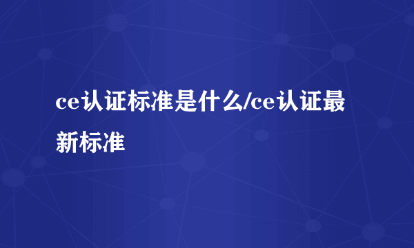 ce认证标准是什么/ce认证最新标准