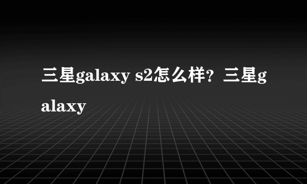 三星galaxy s2怎么样？三星galaxy