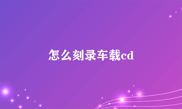 怎么刻录车载cd