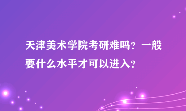 天津美术学院考研难吗？一般要什么水平才可以进入？