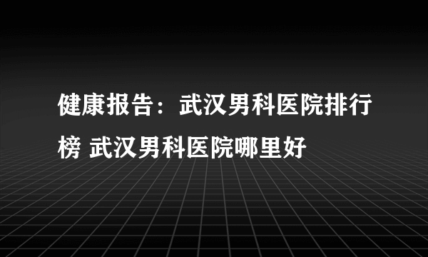 健康报告：武汉男科医院排行榜 武汉男科医院哪里好