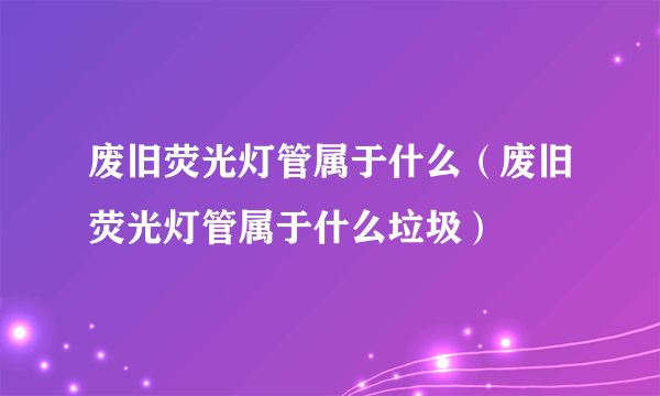 废旧荧光灯管属于什么（废旧荧光灯管属于什么垃圾）