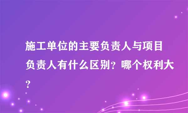 施工单位的主要负责人与项目负责人有什么区别？哪个权利大？