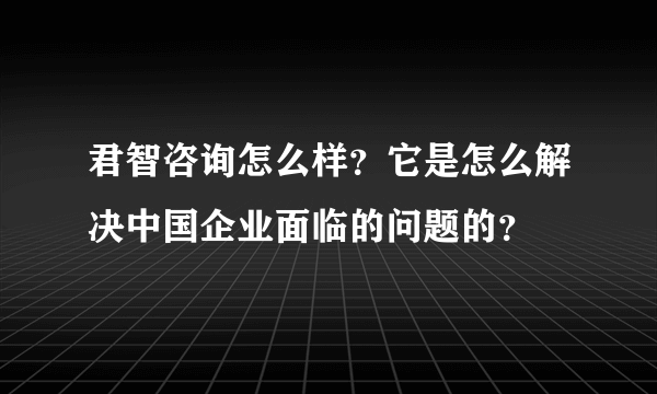 君智咨询怎么样？它是怎么解决中国企业面临的问题的？